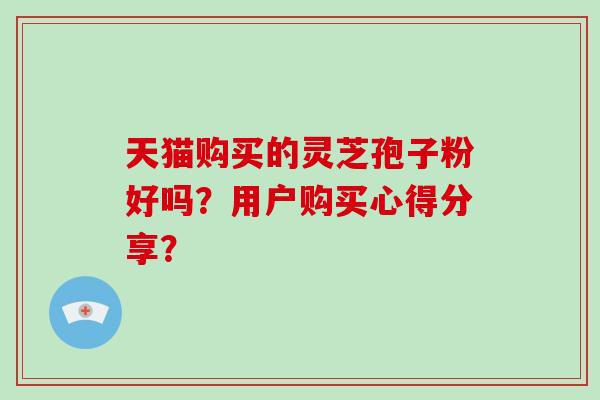天猫购买的灵芝孢子粉好吗？用户购买心得分享？-第1张图片-破壁灵芝孢子粉研究指南
