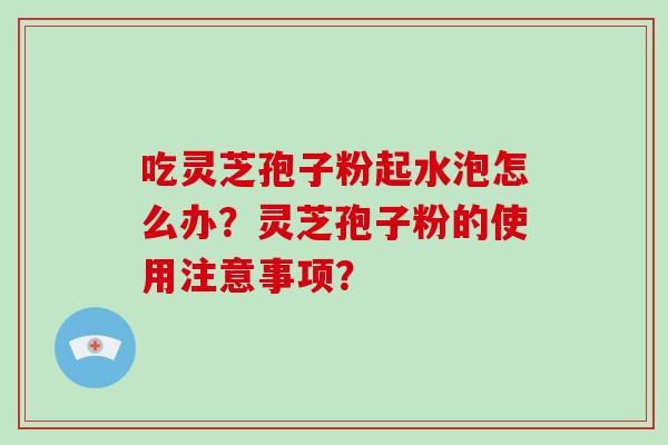 吃灵芝孢子粉起水泡怎么办?灵芝孢子粉的使用注意事项?-第1张图片-破壁灵芝孢子粉研究指南 吃灵芝孢子粉起水泡怎么办?灵芝孢子粉的使用注意事项?-第1张图片-破壁灵芝孢子粉研究指南