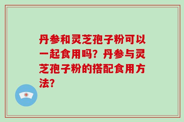 丹参和灵芝孢子粉可以一起食用吗？丹参与灵芝孢子粉的搭配食用方法？-第1张图片-破壁灵芝孢子粉研究指南