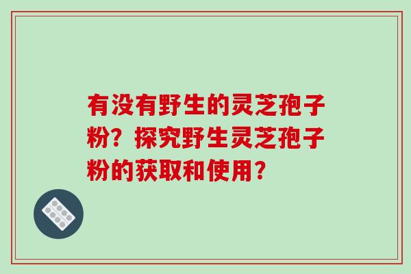 有没有野生的灵芝孢子粉?探究野生灵芝孢子粉的获取和使用?-第1张图片-破壁灵芝孢子粉研究指南 有没有野生的灵芝孢子粉?探究野生灵芝孢子粉的获取和使用?-第1张图片-破壁灵芝孢子粉研究指南