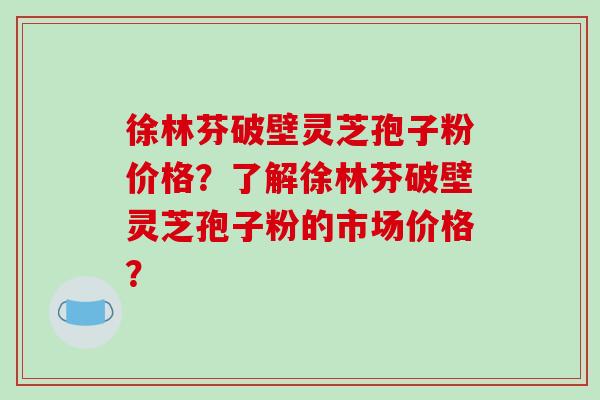 徐林芬破壁灵芝孢子粉价格？了解徐林芬破壁灵芝孢子粉的市场价格？-第1张图片-破壁灵芝孢子粉研究指南