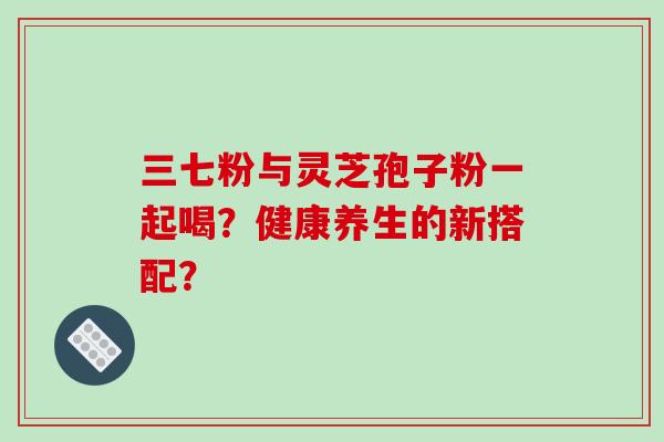 三七粉与灵芝孢子粉一起喝？健康养生的新搭配？-第1张图片-破壁灵芝孢子粉研究指南