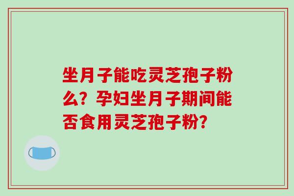 坐月子能吃灵芝孢子粉么？孕妇坐月子期间能否食用灵芝孢子粉？-第1张图片-破壁灵芝孢子粉研究指南