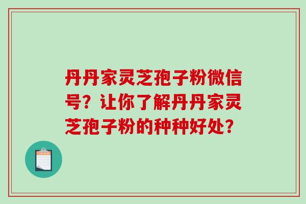 丹丹家灵芝孢子粉微信号?让你了解丹丹家灵芝孢子粉的种种好处?-第1张图片-破壁灵芝孢子粉研究指南 丹丹家灵芝孢子粉微信号?让你了解丹丹家灵芝孢子粉的种种好处?-第1张图片-破壁灵芝孢子粉研究指南