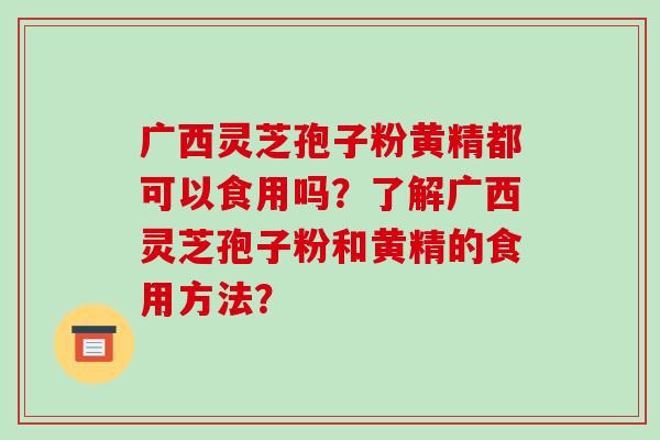 广西灵芝孢子粉黄精都可以食用吗？了解广西灵芝孢子粉和黄精的食用方法？-第1张图片-破壁灵芝孢子粉研究指南