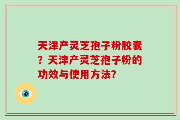 天津产灵芝孢子粉胶囊？天津产灵芝孢子粉的功效与使用方法？-第1张图片-破壁灵芝孢子粉研究指南