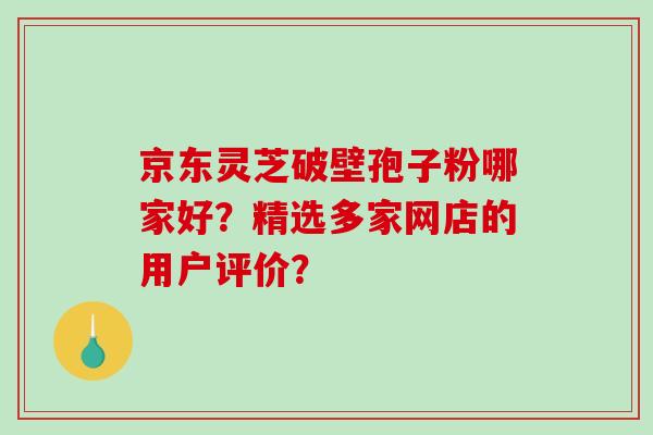 京东灵芝破壁孢子粉哪家好？精选多家网店的用户评价？-第1张图片-破壁灵芝孢子粉研究指南