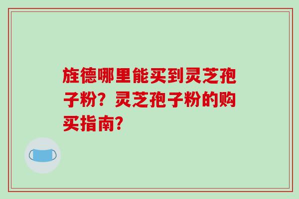 旌德哪里能买到灵芝孢子粉？灵芝孢子粉的购买指南？-第1张图片-破壁灵芝孢子粉研究指南