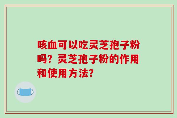 咳血可以吃灵芝孢子粉吗？灵芝孢子粉的作用和使用方法？-第1张图片-破壁灵芝孢子粉研究指南