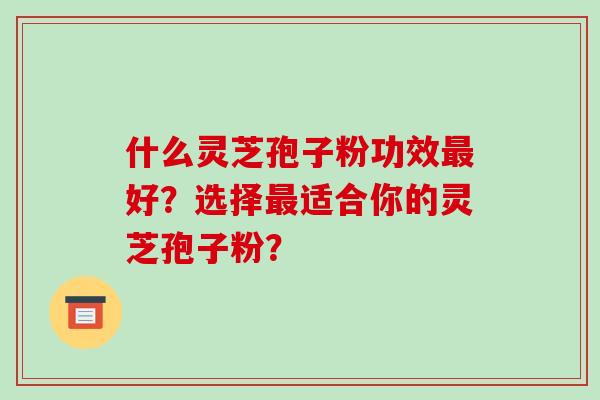 什么灵芝孢子粉功效最好？选择最适合你的灵芝孢子粉？-第1张图片-破壁灵芝孢子粉研究指南