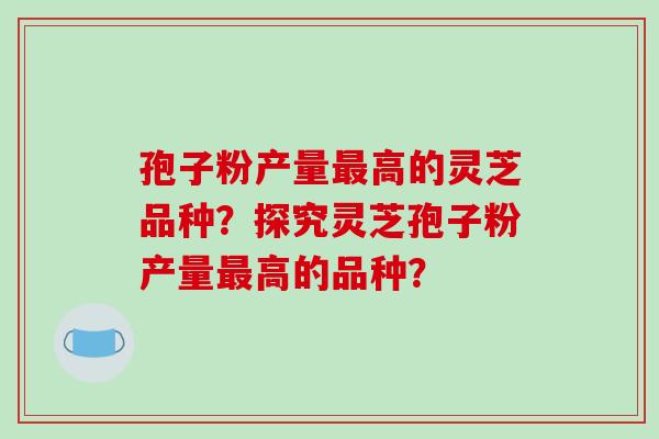 孢子粉产量最高的灵芝品种?探究灵芝孢子粉产量最高的品种?-第1张图片-破壁灵芝孢子粉研究指南 孢子粉产量最高的灵芝品种?探究灵芝孢子粉产量最高的品种?-第1张图片-破壁灵芝孢子粉研究指南