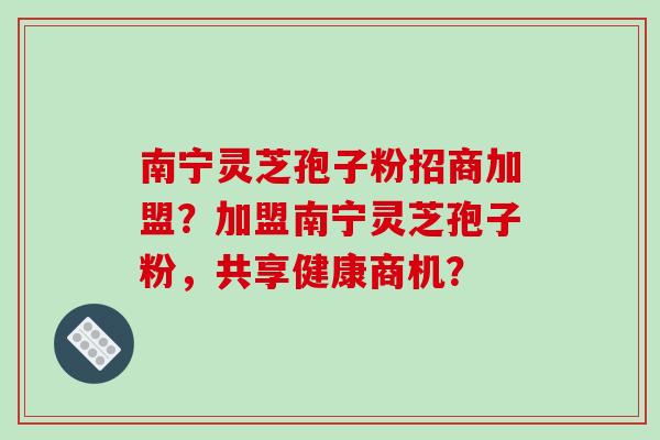 南宁灵芝孢子粉招商加盟?加盟南宁灵芝孢子粉,共享健康商机?-第1张图片-破壁灵芝孢子粉研究指南 南宁灵芝孢子粉招商加盟?加盟南宁灵芝孢子粉,共享健康商机?-第1张图片-破壁灵芝孢子粉研究指南