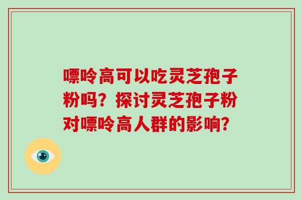 嘌呤高可以吃灵芝孢子粉吗？探讨灵芝孢子粉对嘌呤高人群的影响？-第1张图片-破壁灵芝孢子粉研究指南