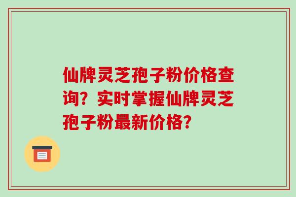 仙牌灵芝孢子粉价格查询？实时掌握仙牌灵芝孢子粉最新价格？-第1张图片-破壁灵芝孢子粉研究指南