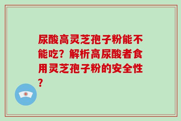 尿酸高灵芝孢子粉能不能吃?解析高尿酸者食用灵芝孢子粉的安全性?-第1张图片-破壁灵芝孢子粉研究指南 尿酸高灵芝孢子粉能不能吃?解析高尿酸者食用灵芝孢子粉的安全性?-第1张图片-破壁灵芝孢子粉研究指南