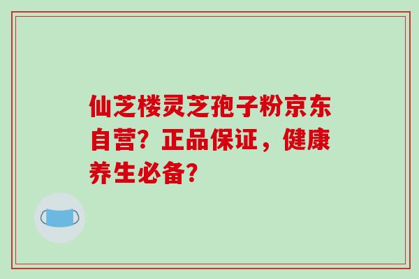 仙芝楼灵芝孢子粉京东自营?正品保证,健康养生必备?-第1张图片-破壁灵芝孢子粉研究指南 仙芝楼灵芝孢子粉京东自营?正品保证,健康养生必备?-第1张图片-破壁灵芝孢子粉研究指南