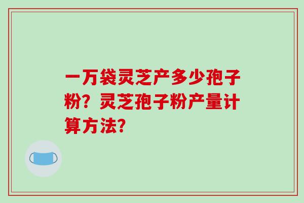 一万袋灵芝产多少孢子粉？灵芝孢子粉产量计算方法？-第1张图片-破壁灵芝孢子粉研究指南