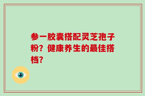 参一胶囊搭配灵芝孢子粉?健康养生的最佳搭档?-第1张图片-破壁灵芝孢子粉研究指南 参一胶囊搭配灵芝孢子粉?健康养生的最佳搭档?-第1张图片-破壁灵芝孢子粉研究指南