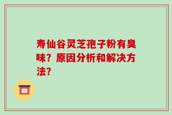 寿仙谷灵芝孢子粉有臭味?原因分析和解决方法?-第1张图片-破壁灵芝孢子粉研究指南 寿仙谷灵芝孢子粉有臭味?原因分析和解决方法?-第1张图片-破壁灵芝孢子粉研究指南