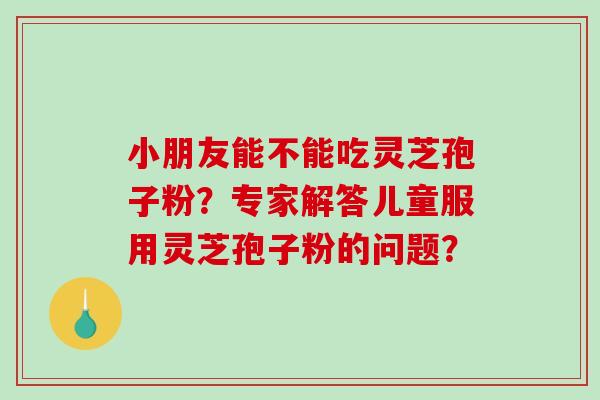 小朋友能不能吃灵芝孢子粉？专家解答儿童服用灵芝孢子粉的问题？-第1张图片-破壁灵芝孢子粉研究指南