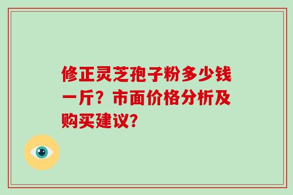 修正灵芝孢子粉多少钱一斤？市面价格分析及购买建议？-第1张图片-破壁灵芝孢子粉研究指南