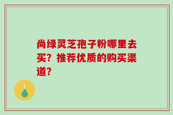 尚绿灵芝孢子粉哪里去买?推荐优质的购买渠道?-第1张图片-破壁灵芝孢子粉研究指南 尚绿灵芝孢子粉哪里去买?推荐优质的购买渠道?-第1张图片-破壁灵芝孢子粉研究指南