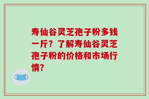 寿仙谷灵芝孢子粉多钱一斤?了解寿仙谷灵芝孢子粉的价格和市场行情?-第1张图片-破壁灵芝孢子粉研究指南 寿仙谷灵芝孢子粉多钱一斤?了解寿仙谷灵芝孢子粉的价格和市场行情?-第1张图片-破壁灵芝孢子粉研究指南