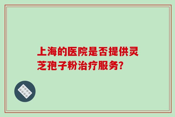 上海的医院是否提供灵芝孢子粉治疗服务？-第1张图片-破壁灵芝孢子粉研究指南