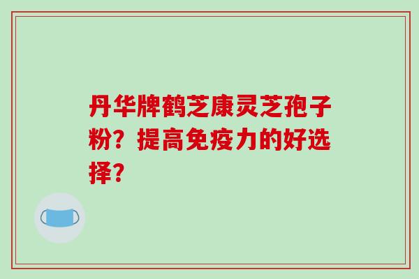 丹华牌鹤芝康灵芝孢子粉?提高免疫力的好选择?-第1张图片-破壁灵芝孢子粉研究指南 丹华牌鹤芝康灵芝孢子粉?提高免疫力的好选择?-第1张图片-破壁灵芝孢子粉研究指南