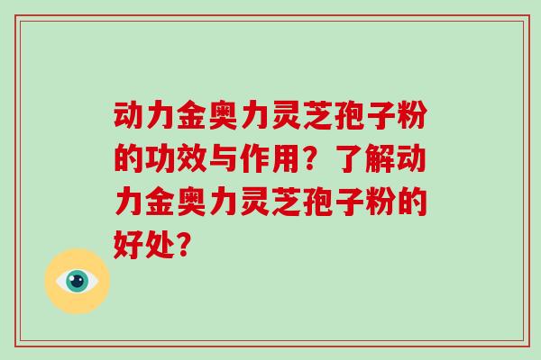动力金奥力灵芝孢子粉的功效与作用?了解动力金奥力灵芝孢子粉的好处?-第1张图片-破壁灵芝孢子粉研究指南 动力金奥力灵芝孢子粉的功效与作用?了解动力金奥力灵芝孢子粉的好处?-第1张图片-破壁灵芝孢子粉研究指南