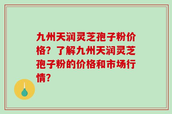 九州天润灵芝孢子粉价格?了解九州天润灵芝孢子粉的价格和市场行情?-第1张图片-破壁灵芝孢子粉研究指南 九州天润灵芝孢子粉价格?了解九州天润灵芝孢子粉的价格和市场行情?-第1张图片-破壁灵芝孢子粉研究指南