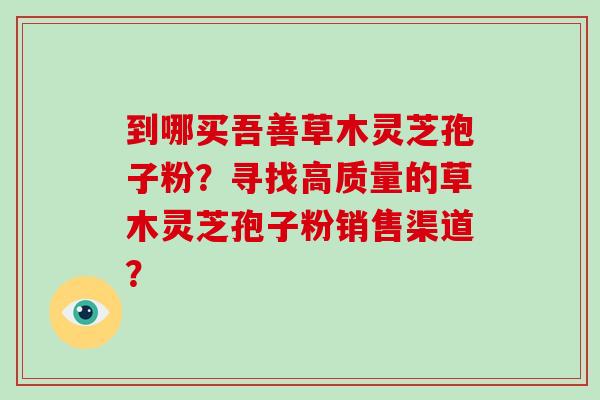 到哪买吾善草木灵芝孢子粉?寻找高质量的草木灵芝孢子粉销售渠道?-第1张图片-破壁灵芝孢子粉研究指南 到哪买吾善草木灵芝孢子粉?寻找高质量的草木灵芝孢子粉销售渠道?-第1张图片-破壁灵芝孢子粉研究指南