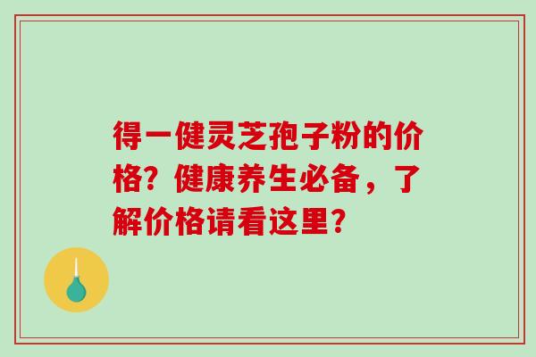 得一健灵芝孢子粉的价格?健康养生必备,了解价格请看这里?-第1张图片-破壁灵芝孢子粉研究指南 得一健灵芝孢子粉的价格?健康养生必备,了解价格请看这里?-第1张图片-破壁灵芝孢子粉研究指南