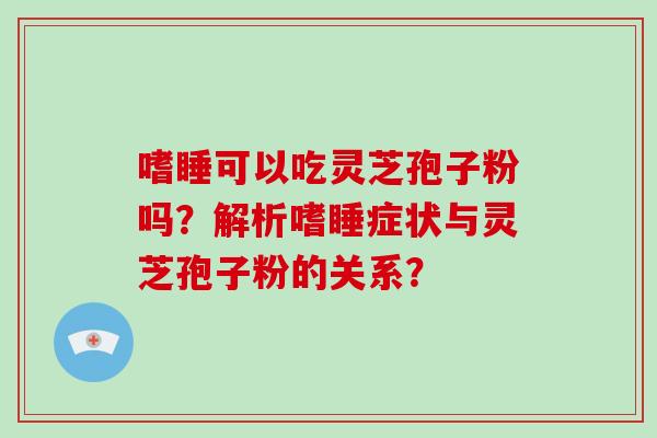 嗜睡可以吃灵芝孢子粉吗？解析嗜睡症状与灵芝孢子粉的关系？-第1张图片-破壁灵芝孢子粉研究指南