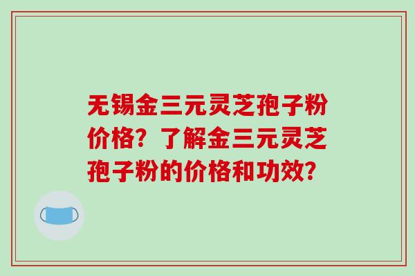 无锡金三元灵芝孢子粉价格？了解金三元灵芝孢子粉的价格和功效？-第1张图片-破壁灵芝孢子粉研究指南