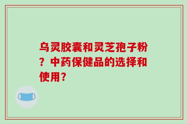 乌灵胶囊和灵芝孢子粉？中药保健品的选择和使用？-第1张图片-破壁灵芝孢子粉研究指南