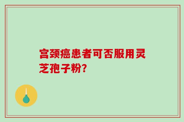 宫颈癌患者可否服用灵芝孢子粉？-第1张图片-破壁灵芝孢子粉研究指南