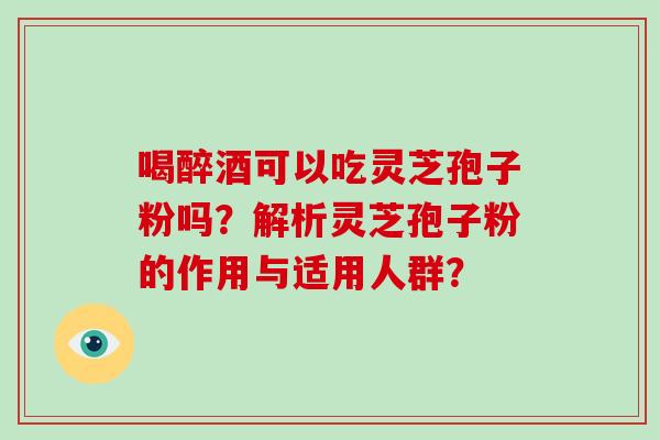 喝醉酒可以吃灵芝孢子粉吗？解析灵芝孢子粉的作用与适用人群？-第1张图片-破壁灵芝孢子粉研究指南