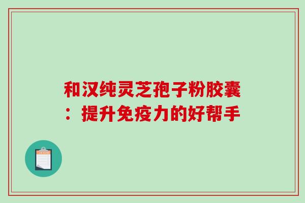 和汉纯灵芝孢子粉胶囊：提升免疫力的好帮手-第1张图片-破壁灵芝孢子粉研究指南
