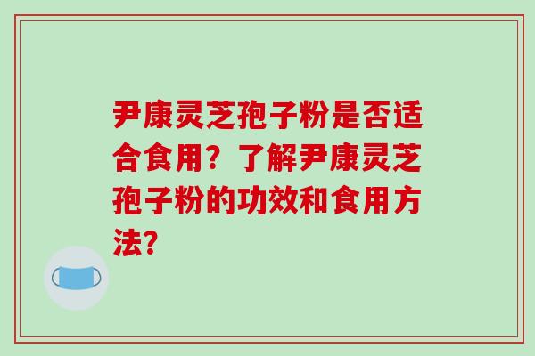 尹康灵芝孢子粉是否适合食用？了解尹康灵芝孢子粉的功效和食用方法？-第1张图片-破壁灵芝孢子粉研究指南