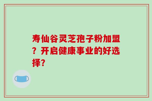 寿仙谷灵芝孢子粉加盟?开启健康事业的好选择?-第1张图片-破壁灵芝孢子粉研究指南 寿仙谷灵芝孢子粉加盟?开启健康事业的好选择?-第1张图片-破壁灵芝孢子粉研究指南