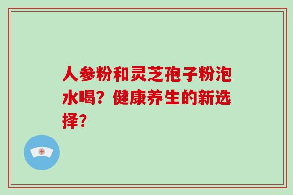 人参粉和灵芝孢子粉泡水喝?健康养生的新选择?-第1张图片-破壁灵芝孢子粉研究指南 人参粉和灵芝孢子粉泡水喝?健康养生的新选择?-第1张图片-破壁灵芝孢子粉研究指南