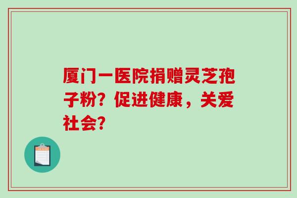 厦门一医院捐赠灵芝孢子粉?促进健康,关爱社会?-第1张图片-破壁灵芝孢子粉研究指南 厦门一医院捐赠灵芝孢子粉?促进健康,关爱社会?-第1张图片-破壁灵芝孢子粉研究指南