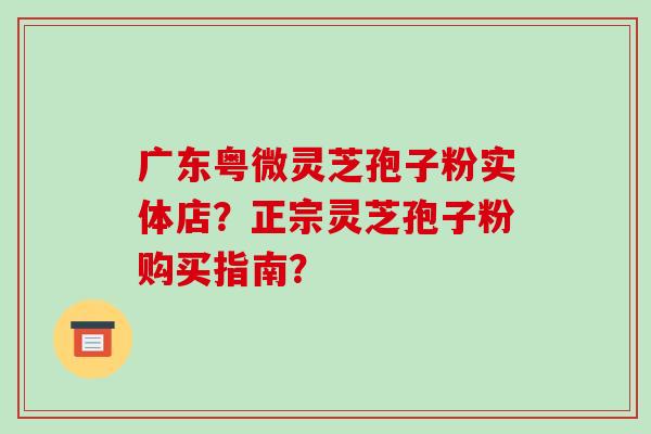 广东粤微灵芝孢子粉实体店？正宗灵芝孢子粉购买指南？-第1张图片-破壁灵芝孢子粉研究指南
