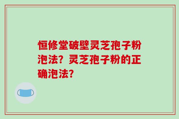 恒修堂破壁灵芝孢子粉泡法？灵芝孢子粉的正确泡法？-第1张图片-破壁灵芝孢子粉研究指南