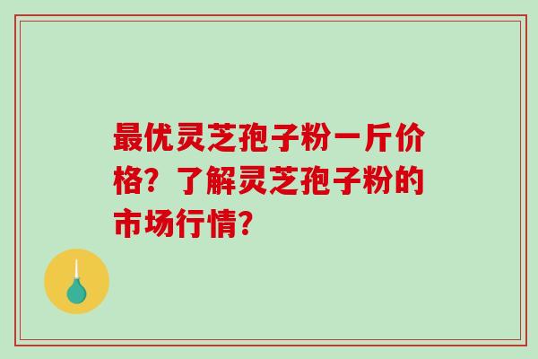 最优灵芝孢子粉一斤价格？了解灵芝孢子粉的市场行情？-第1张图片-破壁灵芝孢子粉研究指南