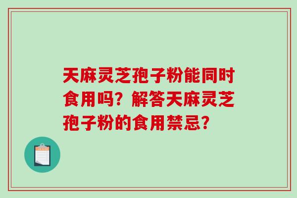 天麻灵芝孢子粉能同时食用吗？解答天麻灵芝孢子粉的食用禁忌？-第1张图片-破壁灵芝孢子粉研究指南
