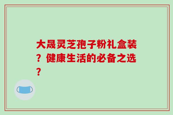 大晟灵芝孢子粉礼盒装?健康生活的必备之选?-第1张图片-破壁灵芝孢子粉研究指南 大晟灵芝孢子粉礼盒装?健康生活的必备之选?-第1张图片-破壁灵芝孢子粉研究指南