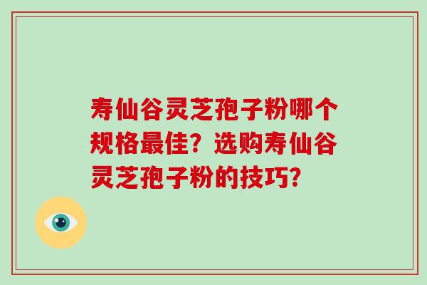 寿仙谷灵芝孢子粉哪个规格最佳？选购寿仙谷灵芝孢子粉的技巧？-第1张图片-破壁灵芝孢子粉研究指南
