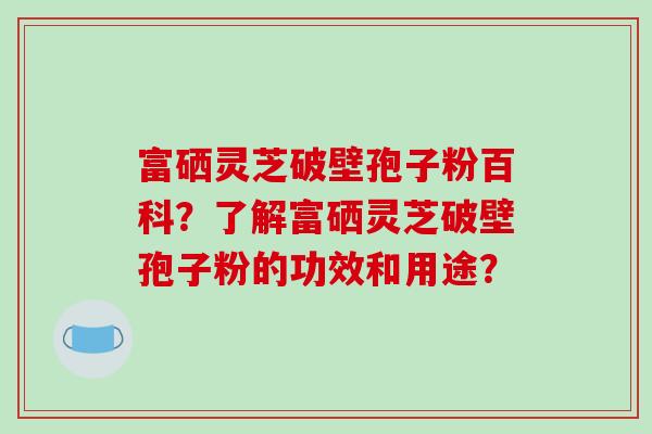 富硒灵芝破壁孢子粉百科?了解富硒灵芝破壁孢子粉的功效和用途?-第1张图片-破壁灵芝孢子粉研究指南 富硒灵芝破壁孢子粉百科?了解富硒灵芝破壁孢子粉的功效和用途?-第1张图片-破壁灵芝孢子粉研究指南